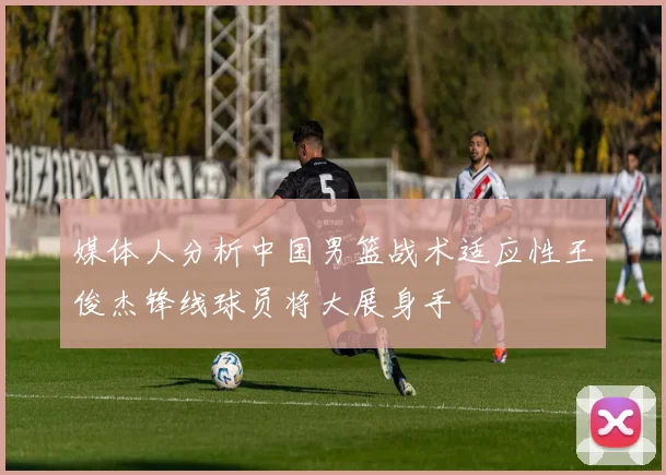 媒体人分析中国男篮战术适应性王俊杰锋线球员将大展身手