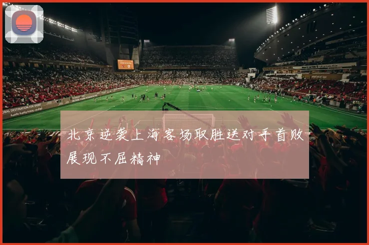 北京逆袭上海客场取胜送对手首败展现不屈精神