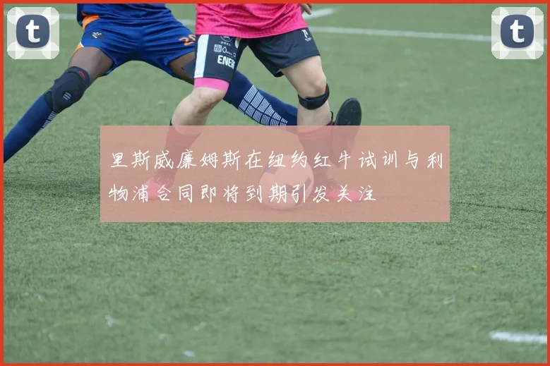 里斯威廉姆斯在纽约红牛试训与利物浦合同即将到期引发关注