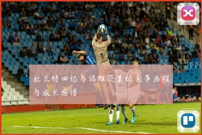 杜兰特回忆与诺维茨基的竞争历程与成长感悟