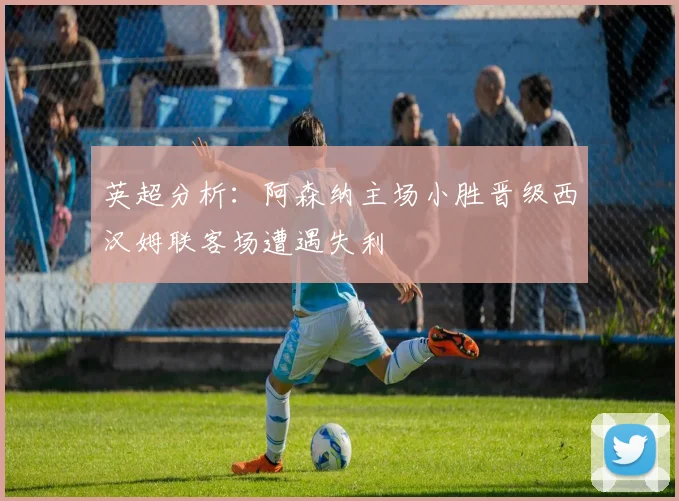 英超分析：阿森纳主场小胜晋级西汉姆联客场遭遇失利