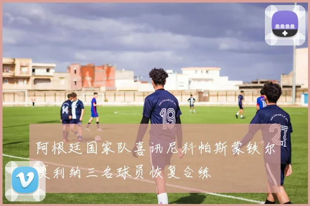 阿根廷国家队喜讯尼科帕斯蒙铁尔莫利纳三名球员恢复合练