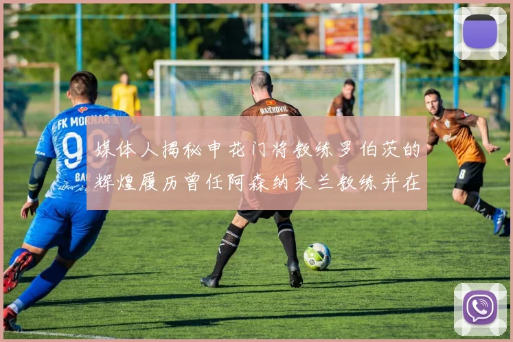 媒体人揭秘申花门将教练罗伯茨的辉煌履历曾任阿森纳米兰教练并在华夏执教