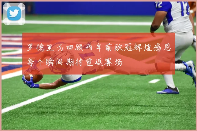 罗德里戈回顾两年前欧冠辉煌感恩每个瞬间期待重返赛场