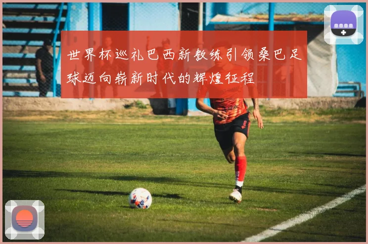 世界杯巡礼巴西新教练引领桑巴足球迈向崭新时代的辉煌征程