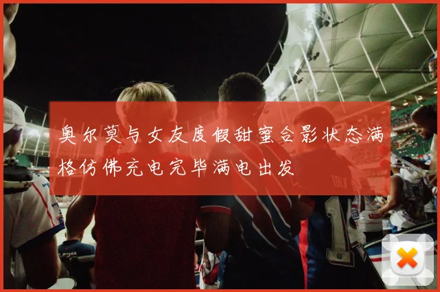 奥尔莫与女友度假甜蜜合影状态满格仿佛充电完毕满电出发