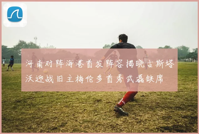 河南对阵海港首发阵容揭晓古斯塔沃迎战旧主梅伦多首秀武磊缺席