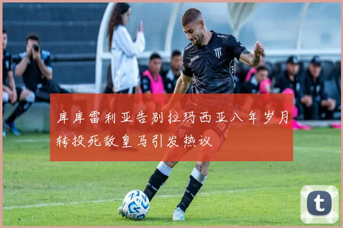 库库雷利亚告别拉玛西亚八年岁月转投死敌皇马引发热议
