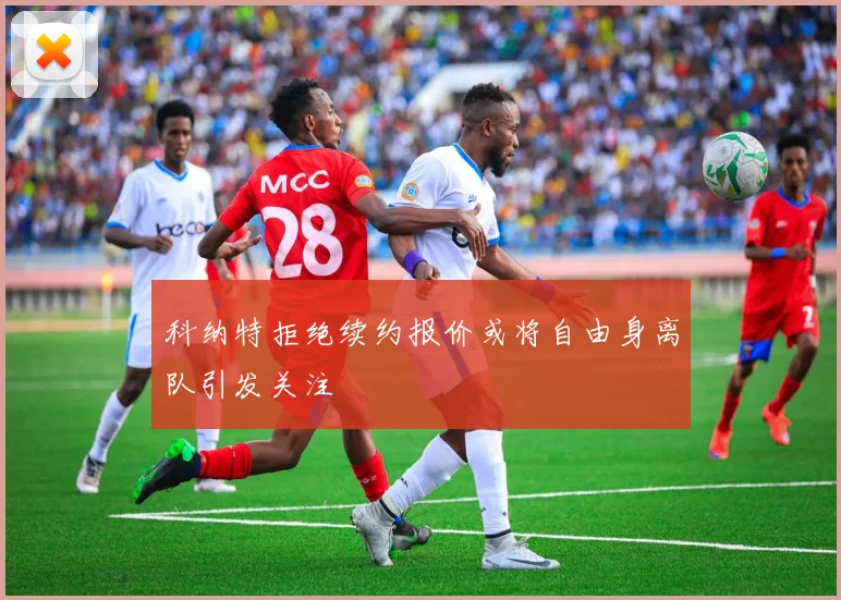 科纳特拒绝续约报价或将自由身离队引发关注