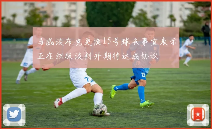 马威谈布克更换15号球衣事宜表示正在积极谈判并期待达成协议