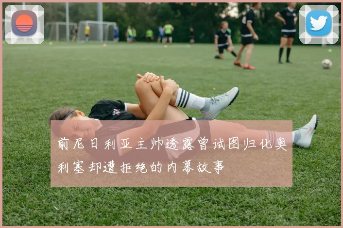 前尼日利亚主帅透露曾试图归化奥利塞却遭拒绝的内幕故事
