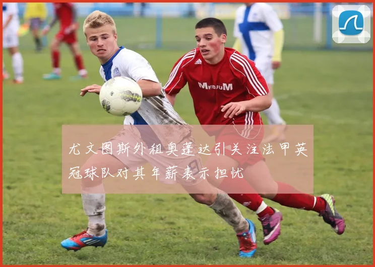 尤文图斯外租奥蓬达引关注法甲英冠球队对其年薪表示担忧