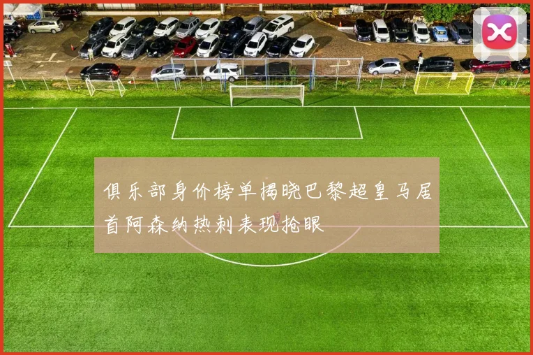 俱乐部身价榜单揭晓巴黎超皇马居首阿森纳热刺表现抢眼