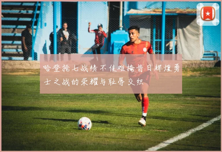 哈登抢七战绩不佳难掩昔日辉煌勇士之战的荣耀与耻辱交织
