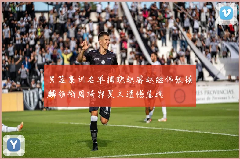 男篮集训名单揭晓赵睿赵继伟张镇麟领衔周琦郭昊文遗憾落选