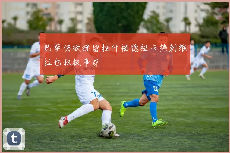 巴萨仍欲挽留拉什福德纽卡热刺维拉也积极争夺