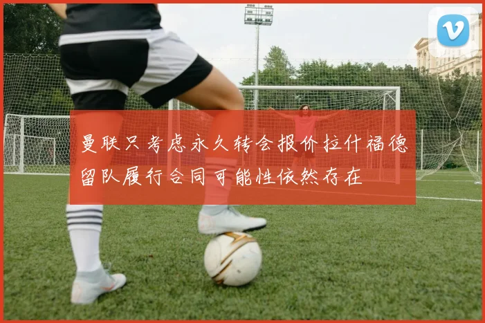曼联只考虑永久转会报价拉什福德留队履行合同可能性依然存在