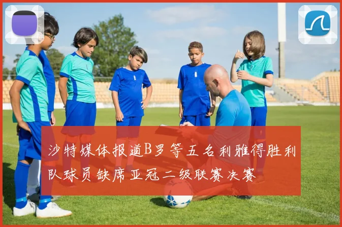沙特媒体报道B罗等五名利雅得胜利队球员缺席亚冠二级联赛决赛
