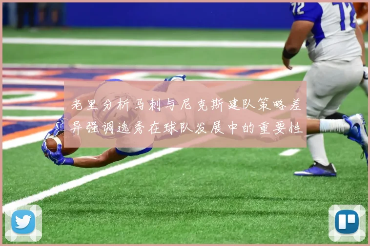 老里分析马刺与尼克斯建队策略差异强调选秀在球队发展中的重要性