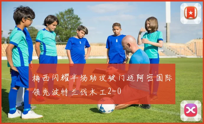 梅西闪耀半场助攻破门迈阿密国际领先波特兰伐木工2-0