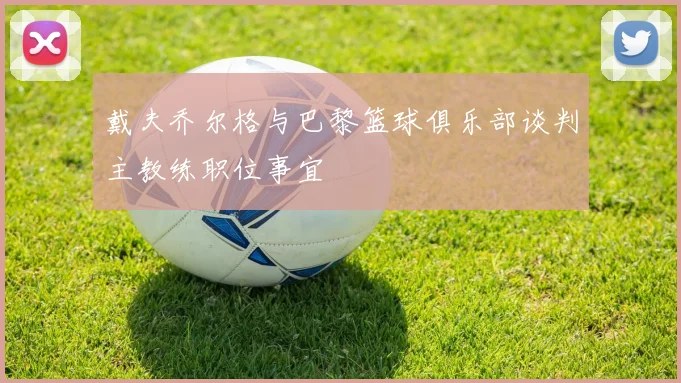 戴夫乔尔格与巴黎篮球俱乐部谈判主教练职位事宜